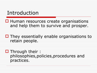 Introduction
 Human resources create organisations
  and help them to survive and prosper.

 They essentially enable organisations to
  retain people.

 Through their :
  philosophies,policies,procedures and
  practices.
 
