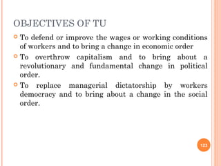 OBJECTIVES OF TU
 To defend or improve the wages or working conditions
of workers and to bring a change in economic order
 To overthrow capitalism and to bring about a
revolutionary and fundamental change in political
order.
 To replace managerial dictatorship by workers
democracy and to bring about a change in the social
order.
123
 