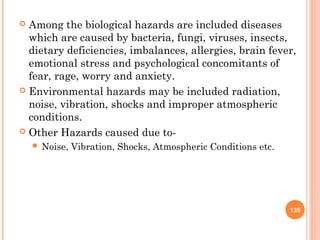  Among the biological hazards are included diseases
which are caused by bacteria, fungi, viruses, insects,
dietary deficiencies, imbalances, allergies, brain fever,
emotional stress and psychological concomitants of
fear, rage, worry and anxiety.
 Environmental hazards may be included radiation,
noise, vibration, shocks and improper atmospheric
conditions.
 Other Hazards caused due to-
 Noise, Vibration, Shocks, Atmospheric Conditions etc.
135
 