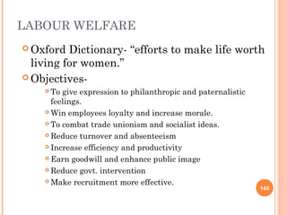 LABOUR WELFARE
 Oxford Dictionary- “efforts to make life worth
living for women.”
 Objectives-
 To give expression to philanthropic and paternalistic
feelings.
 Win employees loyalty and increase morale.
 To combat trade unionism and socialist ideas.
 Reduce turnover and absenteeism
 Increase efficiency and productivity
 Earn goodwill and enhance public image
 Reduce govt. intervention
 Make recruitment more effective.
140
 