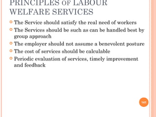PRINCIPLES OF LABOUR
WELFARE SERVICES
 The Service should satisfy the real need of workers
 The Services should be such as can be handled best by
group approach
 The employer should not assume a benevolent posture
 The cost of services should be calculable
 Periodic evaluation of services, timely improvement
and feedback
141
 