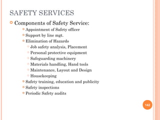 SAFETY SERVICES
 Components of Safety Service:
 Appointment of Safety officer
 Support by line mgt.
 Elimination of Hazards
 Job safety analysis, Placement
 Personal protective equipment
 Safeguarding machinery
 Materials handling, Hand tools
 Maintenance, Layout and Design
 Housekeeping
 Safety training, education and publicity
 Safety inspections
 Periodic Safety audits
142
 