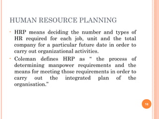 HUMAN RESOURCE PLANNING
• HRP means deciding the number and types of
HR required for each job, unit and the total
company for a particular future date in order to
carry out organizational activities.
• Coleman defines HRP as “ the process of
determining manpower requirements and the
means for meeting those requirements in order to
carry out the integrated plan of the
organisation.”
16
 