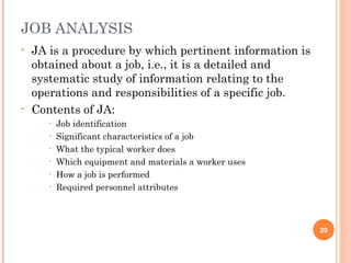 JOB ANALYSIS
• JA is a procedure by which pertinent information is
obtained about a job, i.e., it is a detailed and
systematic study of information relating to the
operations and responsibilities of a specific job.
• Contents of JA:
• Job identification
• Significant characteristics of a job
• What the typical worker does
• Which equipment and materials a worker uses
• How a job is performed
• Required personnel attributes
20
 