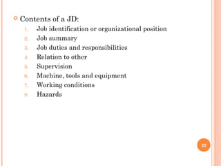  Contents of a JD:
1. Job identification or organizational position
2. Job summary
3. Job duties and responsibilities
4. Relation to other
5. Supervision
6. Machine, tools and equipment
7. Working conditions
8. Hazards
22
 