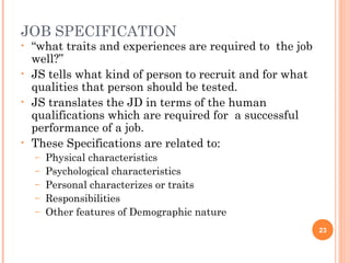 JOB SPECIFICATION
• “what traits and experiences are required to the job
well?”
• JS tells what kind of person to recruit and for what
qualities that person should be tested.
• JS translates the JD in terms of the human
qualifications which are required for a successful
performance of a job.
• These Specifications are related to:
– Physical characteristics
– Psychological characteristics
– Personal characterizes or traits
– Responsibilities
– Other features of Demographic nature
23
 