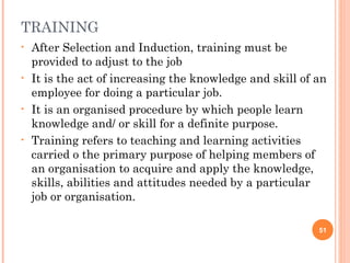 TRAINING
• After Selection and Induction, training must be
provided to adjust to the job
• It is the act of increasing the knowledge and skill of an
employee for doing a particular job.
• It is an organised procedure by which people learn
knowledge and/ or skill for a definite purpose.
• Training refers to teaching and learning activities
carried o the primary purpose of helping members of
an organisation to acquire and apply the knowledge,
skills, abilities and attitudes needed by a particular
job or organisation.
51
 