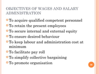 OBJECTIVES OF WAGES AND SALARY
ADMINISTRATION
 To acquire qualified competent personnel
 To retain the present employees
 To secure internal and external equity
 To ensure desired behaviour
 To keep labour and administration cost at
minimum
 To facilitate pay roll
 To simplify collective bargaining
 To promote organisation 68
 