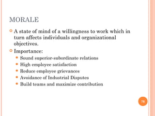 MORALE
 A state of mind of a willingness to work which in
turn affects individuals and organizational
objectives.
 Importance:
 Sound superior-subordinate relations
 High employee satisfaction
 Reduce employee grievances
 Avoidance of Industrial Disputes
 Build teams and maximize contribution
78
 