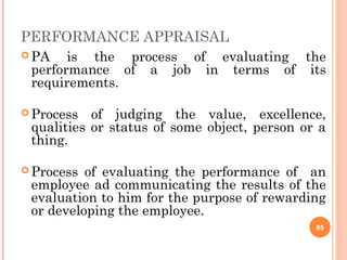 PERFORMANCE APPRAISAL
 PA is the process of evaluating the
performance of a job in terms of its
requirements.
 Process of judging the value, excellence,
qualities or status of some object, person or a
thing.
 Process of evaluating the performance of an
employee ad communicating the results of the
evaluation to him for the purpose of rewarding
or developing the employee.
85
 