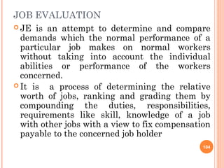 JOB EVALUATION
 JE  is an attempt to determine and compare
  demands which the normal performance of a
  particular job makes on normal workers
  without taking into account the individual
  abilities or performance of the workers
  concerned.
 It is   a process of determining the relative
  worth of jobs, ranking and grading them by
  compounding the duties, responsibilities,
  requirements like skill, knowledge of a job
  with other jobs with a view to fix compensation
  payable to the concerned job holder
                                               104
 