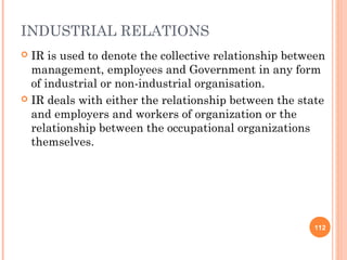 INDUSTRIAL RELATIONS
 IR is used to denote the collective relationship between
  management, employees and Government in any form
  of industrial or non-industrial organisation.
 IR deals with either the relationship between the state
  and employers and workers of organization or the
  relationship between the occupational organizations
  themselves.




                                                       112
 