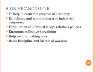 SIGNIFICANCE OF IR
 To help in economic progress of a country
 Establising and maintaining true industrial
  democracy
 Formulation of informed laboyr relations policies

 Encourage collective bargaining

 Help govt. in making laws

 Boost Discipline and Morale of workers




                                                      113
 