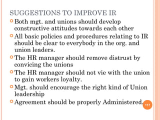 SUGGESTIONS TO IMPROVE IR
 Both  mgt. and unions should develop
  constructive attitudes towards each other
 All basic policies and procedures relating to IR
  should be clear to everybody in the org. and
  union leaders.
 The HR manager should remove distrust by
  convicing the unions
 The HR manager should not vie with the union
  to gain workers loyalty.
 Mgt. should encourage the right kind of Union
  leadership
 Agreement should be properly Administered.
                                                 117
 