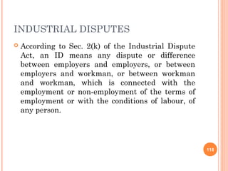 INDUSTRIAL DISPUTES
   According to Sec. 2(k) of the Industrial Dispute
    Act, an ID means any dispute or difference
    between employers and employers, or between
    employers and workman, or between workman
    and workman, which is connected with the
    employment or non-employment of the terms of
    employment or with the conditions of labour, of
    any person.




                                                       118
 
