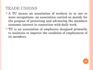 TRADE UNIONS
 A TU means an association of workers in in one or
  more occupations- an association carried on mainly for
  the purpose of protecting and advancing the members
  economic interest in connection with daily work.
 TU is an association of employees designed primarily
  to maintain or improve the condition of employment of
  its members.




                                                     121
 