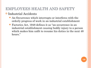 EMPLOYEES HEALTH AND SAFETY
   Industrial Accidents
     An Occurrence which interrupts or interferes with the
      orderly progress of work in an industrial establishment
     Factories Act, 1948 defines it as “an occurrence in an
      industrial establishment causing bodily injury to a person
      which makes him unfit to resume his duties in the next 48
      hours.”




                                                               126
 