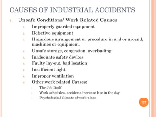 CAUSES OF INDUSTRIAL ACCIDENTS
1.   Unsafe Conditions/ Work Related Causes
      1.    Improperly guarded equipment
      2.    Defective equipment
      3.    Hazardous arrangement or procedure in and or around,
            machines or equipment.
      4.    Unsafe storage, congestion, overloading.
      5.    Inadequate safety devices
      6.    Faulty lay-out, bad location
      7.    Insufficient light
      8.    Improper ventilation
      9.    Other work related Causes:
           1.   The Job Itself
           2.   Work schedules, accidents increase late in the day
           3.   Psychological climate of work place
                                                                     127
 