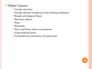    Other Causes
       Unsafe situation
       Unsafe climatic conditionsbad working conditions

       Rough and slippery floors

       Excessive glares

       Heat

       Humidity

       Dust and Fume laden environment

       Long working hours

       Unsatisfactory behaviour of supervisors




                                                            129
 