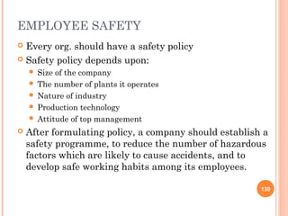 EMPLOYEE SAFETY
 Every org. should have a safety policy
 Safety policy depends upon:
     Size of the company
     The number of plants it operates
     Nature of industry
     Production technology
     Attitude of top management

   After formulating policy, a company should establish a
    safety programme, to reduce the number of hazardous
    factors which are likely to cause accidents, and to
    develop safe working habits among its employees.

                                                        130
 