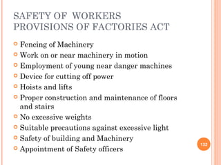 SAFETY OF WORKERS
PROVISIONS OF FACTORIES ACT
 Fencing of Machinery
 Work on or near machinery in motion

 Employment of young near danger machines

 Device for cutting off power

 Hoists and lifts

 Proper construction and maintenance of floors
  and stairs
 No excessive weights

 Suitable precautions against excessive light

 Safety of building and Machinery
                                                  132
 Appointment of Safety officers
 