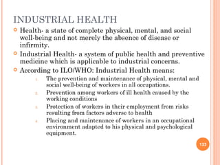 INDUSTRIAL HEALTH
   Health- a state of complete physical, mental, and social
    well-being and not merely the absence of disease or
    infirmity.
   Industrial Health- a system of public health and preventive
    medicine which is applicable to industrial concerns.
   According to ILO/WHO: Industrial Health means:
        1.   The prevention and maintenance of physical, mental and
             social well-being of workers in all occupations.
        2.   Prevention among workers of ill health caused by the
             working conditions
        3.   Protection of workers in their employment from risks
             resulting from factors adverse to health
        4.   Placing and maintenance of workers in an occupational
             environment adapted to his physical and psychological
             equipment.
                                                                      133
 
