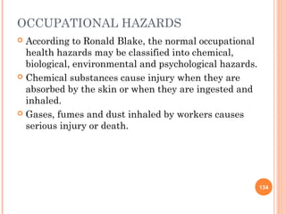 OCCUPATIONAL HAZARDS
 According to Ronald Blake, the normal occupational
  health hazards may be classified into chemical,
  biological, environmental and psychological hazards.
 Chemical substances cause injury when they are
  absorbed by the skin or when they are ingested and
  inhaled.
 Gases, fumes and dust inhaled by workers causes
  serious injury or death.




                                                         134
 