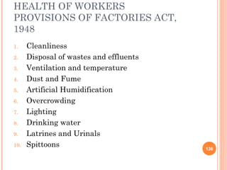 HEALTH OF WORKERS
PROVISIONS OF FACTORIES ACT,
1948
1.    Cleanliness
2.    Disposal of wastes and effluents
3.    Ventilation and temperature
4.    Dust and Fume
5.    Artificial Humidification
6.    Overcrowding
7.    Lighting
8.    Drinking water
9.    Latrines and Urinals
10.   Spittoons                          136
 