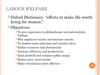 LABOUR WELFARE
 Oxford  Dictionary- “efforts to make life worth
  living for women.”
 Objectives-
     To give expression to philanthropic and paternalistic
      feelings.
     Win employees loyalty and increase morale.

     To combat trade unionism and socialist ideas.

     Reduce turnover and absenteeism

     Increase efficiency and productivity

     Earn goodwill and enhance public image

     Reduce govt. intervention

     Make recruitment more effective.
                                                              140
 