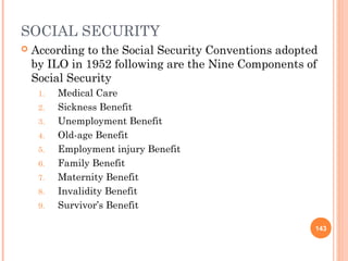 SOCIAL SECURITY
   According to the Social Security Conventions adopted
    by ILO in 1952 following are the Nine Components of
    Social Security
     1.   Medical Care
     2.   Sickness Benefit
     3.   Unemployment Benefit
     4.   Old-age Benefit
     5.   Employment injury Benefit
     6.   Family Benefit
     7.   Maternity Benefit
     8.   Invalidity Benefit
     9.   Survivor’s Benefit

                                                       143
 