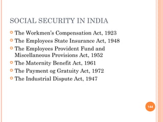 SOCIAL SECURITY IN INDIA
 The Workmen’s Compensation Act, 1923
 The Employees State Insurance Act, 1948

 The Employees Provident Fund and
  Miscellaneous Provisions Act, 1952
 The Maternity Benefit Act, 1961

 The Payment og Gratuity Act, 1972

 The Industrial Dispute Act, 1947




                                            144
 