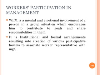 WORKERS’ PARTICIPATION IN
MANAGEMENT
 WPM is a mental and emotional involvement of a
  person in a group situation which encourages
  him to contribute to goals and share
  responsibilities in them.
 It is Institutional and formal arrangements
  resulting into creation of various participative
  forums to associate worker representative with
  mgt.



                                                     145
 
