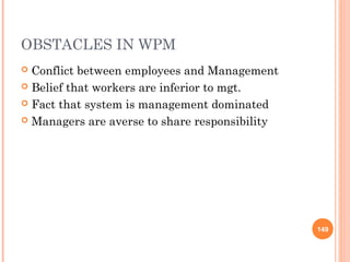 OBSTACLES IN WPM
 Conflict between employees and Management
 Belief that workers are inferior to mgt.

 Fact that system is management dominated

 Managers are averse to share responsibility




                                                149
 