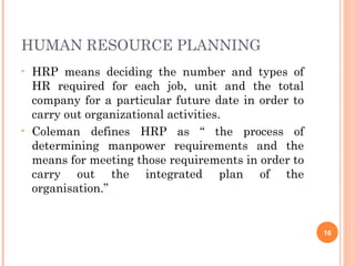 HUMAN RESOURCE PLANNING
•   HRP means deciding the number and types of
    HR required for each job, unit and the total
    company for a particular future date in order to
    carry out organizational activities.
•   Coleman defines HRP as “ the process of
    determining manpower requirements and the
    means for meeting those requirements in order to
    carry out the integrated plan of the
    organisation.”


                                                       16
 