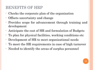 BENEFITS OF HRP
•   Checks the corporate plan of the organization
•   Offsets uncertainty and change
•   Provides scope for advancement through training and
    development
•   Anticipate the cost of HR and formulation of Budgets
•   To plan for physical facilities, working conditions etc
•   Development of HR to meet organizational needs
•   To meet the HR requirements in case of high turnover
•   Needed to identify the areas of surplus personnel


                                                         17
 