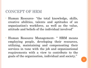 CONCEPT OF HRM
•   Human Resource- “the total knowledge, skills,
    creative abilities, talents and aptitudes of an
    organization's workforce, as well as the value,
    attitude and beliefs of the individual involved”

•   Human Resource Management- “ HRM means
    employing people, developing their resources,
    utilizing, maintaining and compensating their
    services in tune with the job and organizational
    requirements with a view to contribute to the
    goals of the organisation, individual and society.”
                                                          2
 