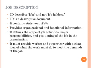 JOB DESCRIPTION
•   JD describes ‘jobs’ and not ‘job holders.’
•   JD is a descriptive document
•   It contains statement of JA
•   Provides organizational and functional information.
•   It defines the scope of job activities, major
    responsibilities, and positioning of the job in the
    organisation.
•   It must provide worker and supervisor with a clear
    idea of what the work must do to meet the demands
    of the job.

                                                          21
 