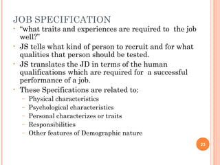 JOB SPECIFICATION
•   “what traits and experiences are required to the job
    well?”
•   JS tells what kind of person to recruit and for what
    qualities that person should be tested.
•   JS translates the JD in terms of the human
    qualifications which are required for a successful
    performance of a job.
•   These Specifications are related to:
    –   Physical characteristics
    –   Psychological characteristics
    –   Personal characterizes or traits
    –   Responsibilities
    –   Other features of Demographic nature
                                                           23
 