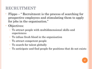 RECRUITMENT
•   Flippo – “ Recruitment is the process of searching for
    prospective employees and stimulating them to apply
    for jobs in the organisation.”
•   Objectives:
    –   To attract people with multidimensional skills and
        experiences
    –   To infuse fresh blood in the organisation
    –   To attract competent people
    –   To search for talent globally
    –   To anticipate and find people for positions that do not exists



                                                                   27
 
