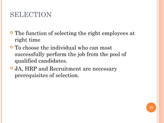 SELECTION

 The function of selecting the right employees at
  right time
 To choose the individual who can most
  successfully perform the job from the pool of
  qualified candidates.
 JA, HRP and Recruitment are necessary
  prerequisites of selection.




                                                     31
 
