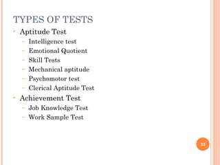 TYPES OF TESTS
•   Aptitude Test
    –   Intelligence test
    –   Emotional Quotient
    –   Skill Tests
    –   Mechanical aptitude
    –   Psychomotor test
    –   Clerical Aptitude Test
•   Achievement Test
    – Job Knowledge Test
    – Work Sample Test




                                 33
 