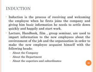INDUCTION
•   Induction is the process of receiving and welcoming
    the employee when he firsts joins the company and
    giving him basic information he needs to settle down
    quickly and happily and start work.
•   Lecture, Handbook, film , group seminar, are used to
    impart information to the new employees about the
    environment of the job and the organisation in order to
    make the new employee acquaint himself with the
    following heads:
    – About the Company
    – About the Department
    – About the superiors and subordinates
                                                         35
 