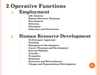 2. Operative Functions
 1.   Employment
      1.    Job Analysis
      2.    Human Resource Planning
      3.    Recruitment
      4.    Selection
      5.    Placement
      6.    Induction and Orientation


 2.   Human Resource Development
      1.    Performance Appraisal
      2.    Training
      3.    Management Development
      4.    Career Planning and Development
      5.    Internal Mobility
      6.    Transfer
      7.    Promotion
      8.    Demotion
      9.    Retention and Retrenchment
      10.   Change and Organisational Development
                                                    4
 