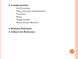 3. Compensation
  1.   Job Evaluation
  2.   Wage and salary administration
  3.   Incentives
  4.   Bonus
  5.   Fringe benefits
  6.   Social security Measures


4. Human Relations
5. Industrial Relations




                                        5
 