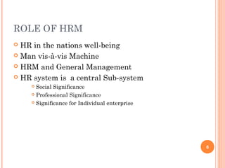 ROLE OF HRM
 HR in the nations well-being
 Man vis-à-vis Machine

 HRM and General Management

 HR system is a central Sub-system
     Social Significance
     Professional Significance

     Significance for Individual enterprise




                                               6
 