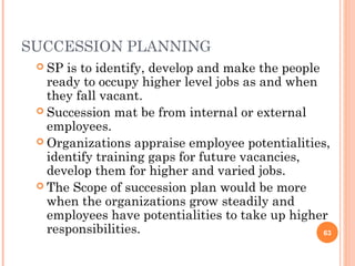 SUCCESSION PLANNING
  SP is to identify, develop and make the people
   ready to occupy higher level jobs as and when
   they fall vacant.
  Succession mat be from internal or external
   employees.
  Organizations appraise employee potentialities,
   identify training gaps for future vacancies,
   develop them for higher and varied jobs.
  The Scope of succession plan would be more
   when the organizations grow steadily and
   employees have potentialities to take up higher
   responsibilities.                              63
 