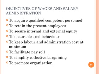 OBJECTIVES OF WAGES AND SALARY
ADMINISTRATION
 To acquire qualified competent personnel
 To retain the present employees

 To secure internal and external equity

 To ensure desired behaviour

 To keep labour and administration cost at
  minimum
 To facilitate pay roll

 To simplify collective bargaining

 To promote organisation
                                              68
 