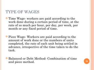 TYPE OF WAGES
   Time Wage- workers are paid according to the
    work done during a certain period of time, at the
    rate of so much per hour, per day, per week, per
    month or any fixed period of time.

   Piece Wage- Workers are paid according to the
    amount of work done or the numbers of units
    completed, the rate of each unit being settled in
    advance, irrespective of the time taken to do the
    task.

   Balanced or Debt Method- Combination of time
    and piece method.                                   70
 