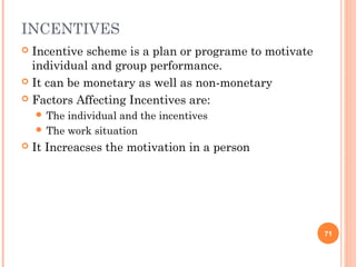 INCENTIVES
 Incentive scheme is a plan or programe to motivate
  individual and group performance.
 It can be monetary as well as non-monetary

 Factors Affecting Incentives are:
     The individual and the incentives
     The work situation
   It Increacses the motivation in a person




                                                       71
 