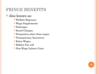 FRINGE BENEFITS
   Also known as:
        Welfare Expenses
        Wage Supplements

        Subwages

        Social Charges

        Perquisites other than wages

        Transparency Incentives

        Extra Wages

        Hidden Pay roll

        Non-Wage Labour Costs




                                        72
 